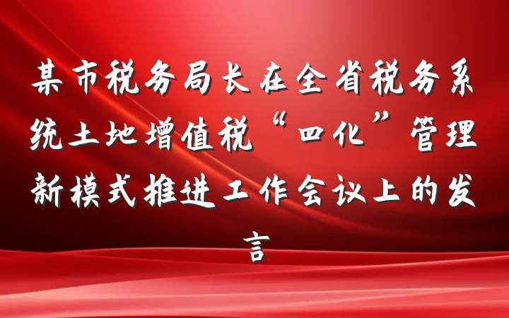 某市税务局长在全省税务系统土地增值税“四化”管理新模式推进工作会议上的发言