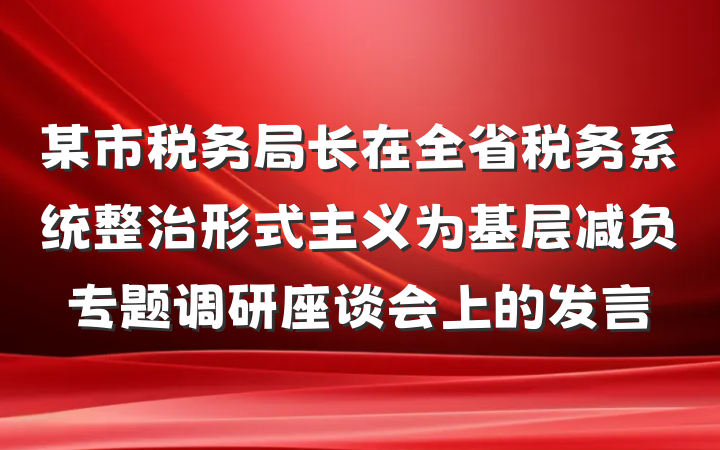 某市税务局长在全省税务系统整治形式主义为基层减负专题调研座谈会上的发言