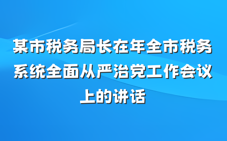 某市税务局长在年全市税务系统全面从严治党工作会议上的讲话