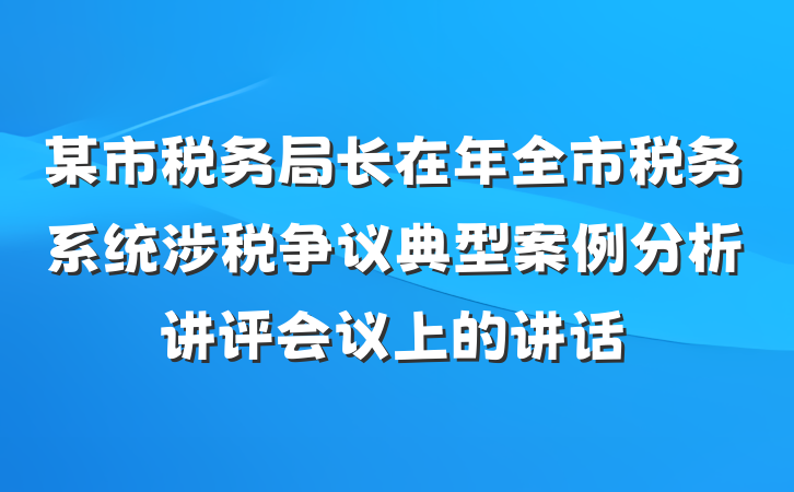 某市税务局长在年全市税务系统涉税争议典型案例分析讲评会议上的讲话