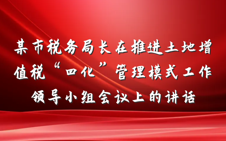 某市税务局长在推进土地增值税“四化”管理模式工作领导小组会议上的讲话
