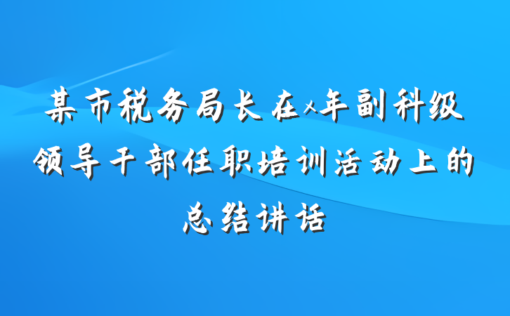 某市税务局长在x年副科级领导干部任职培训活动上的总结讲话
