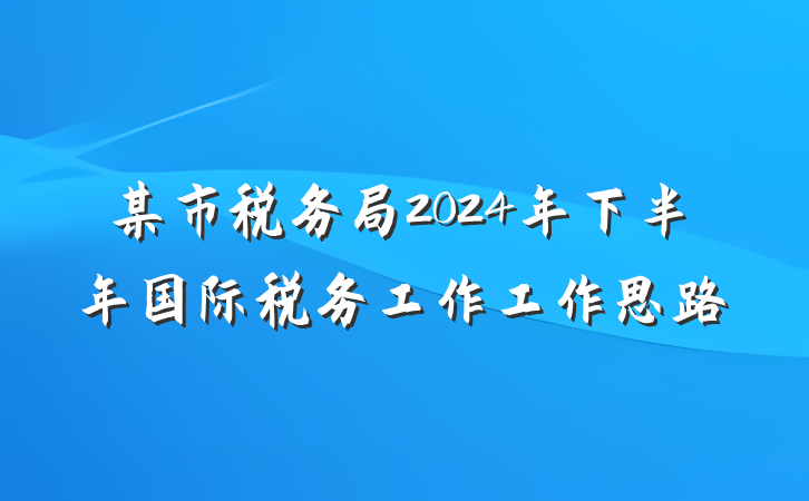 某市税务局2024年下半年国际税务工作工作思路