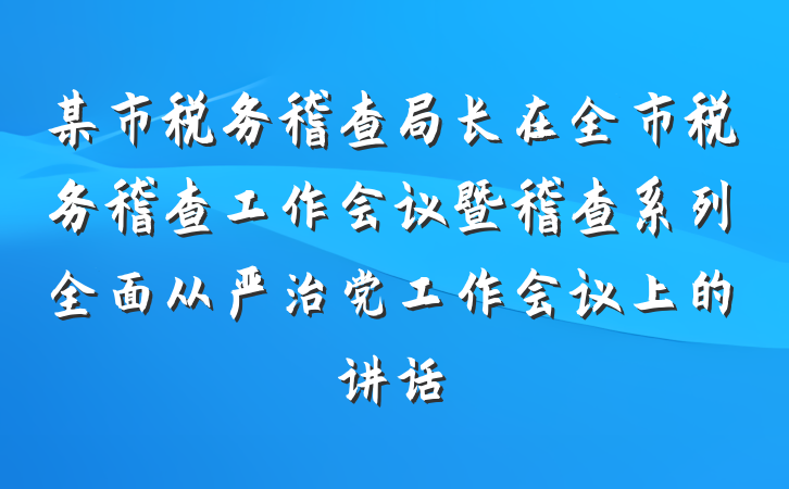 某市税务稽查局长在全市税务稽查工作会议暨稽查系列全面从严治党工作会议上的讲话