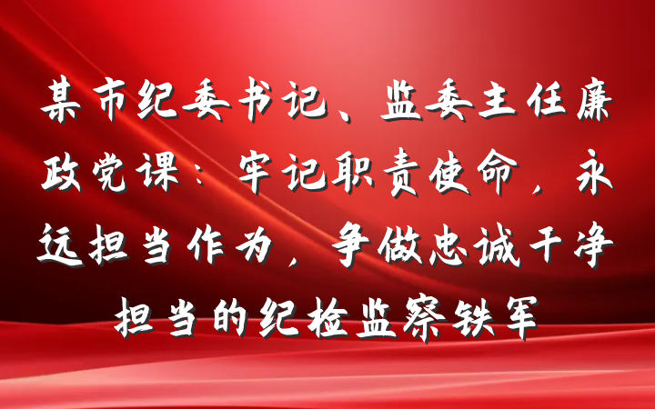 某市纪委书记、监委主任廉政党课：牢记职责使命，永远担当作为，争做忠诚干净担当的纪检监察铁军
