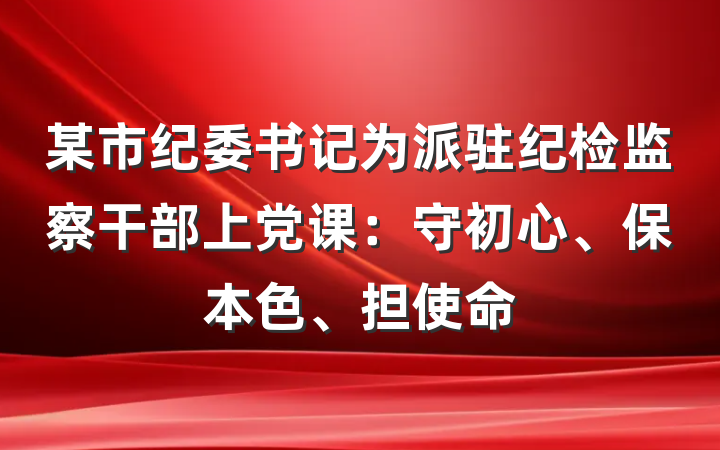 某市纪委书记为派驻纪检监察干部上党课：守初心、保本色、担使命