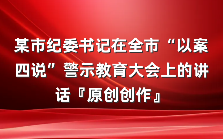 某市纪委书记在全市“以案四说”警示教育大会上的讲话『原创创作』
