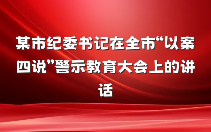 某市纪委书记在全市“以案四说”警示教育大会上的讲话
