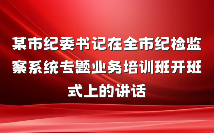 某市纪委书记在全市纪检监察系统专题业务培训班开班式上的讲话