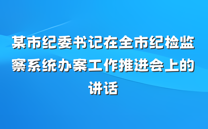 某市纪委书记在全市纪检监察系统办案工作推进会上的讲话