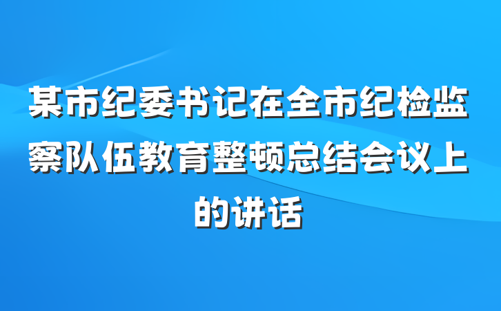 某市纪委书记在全市纪检监察队伍教育整顿总结会议上的讲话