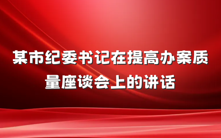 某市纪委书记在提高办案质量座谈会上的讲话