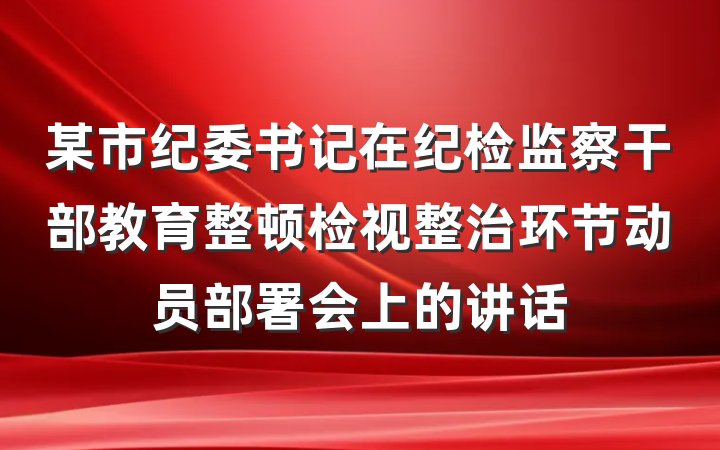 某市纪委书记在纪检监察干部教育整顿检视整治环节动员部署会上的讲话