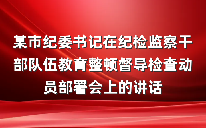 某市纪委书记在纪检监察干部队伍教育整顿督导检查动员部署会上的讲话