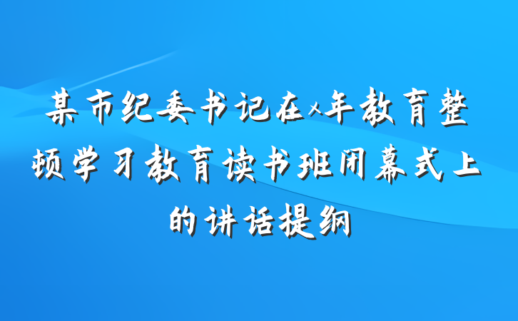 某市纪委书记在x年教育整顿学习教育读书班闭幕式上的讲话提纲