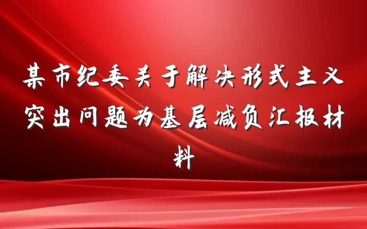 某市纪委关于解决形式主义突出问题为基层减负汇报材料