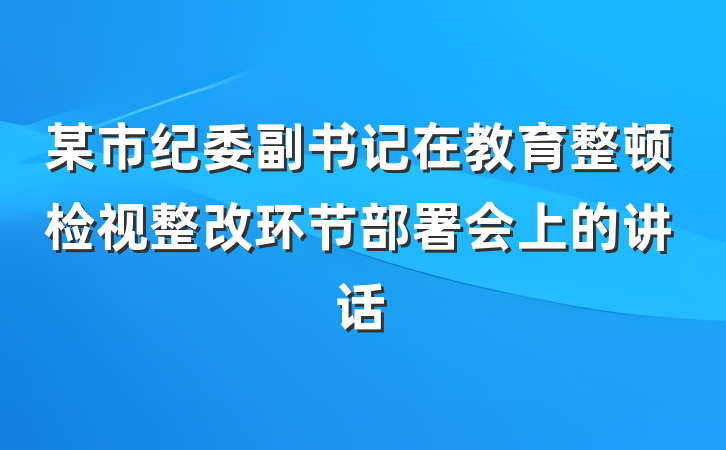 某市纪委副书记在教育整顿检视整改环节部署会上的讲话