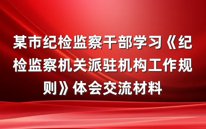 某市纪检监察干部学习《纪检监察机关派驻机构工作规则》体会交流材料