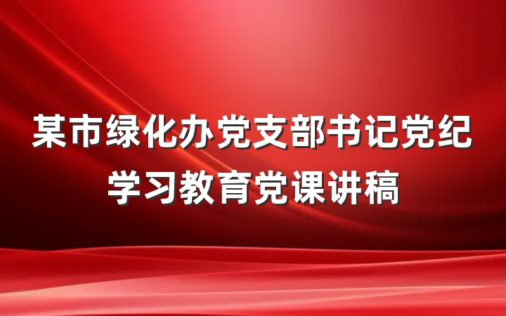 某市绿化办党支部书记党纪学习教育党课讲稿