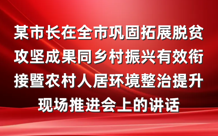 某市长在全市巩固拓展脱贫攻坚成果同乡村振兴有效衔接暨农村人居环境整治提升现场推进会上的讲话