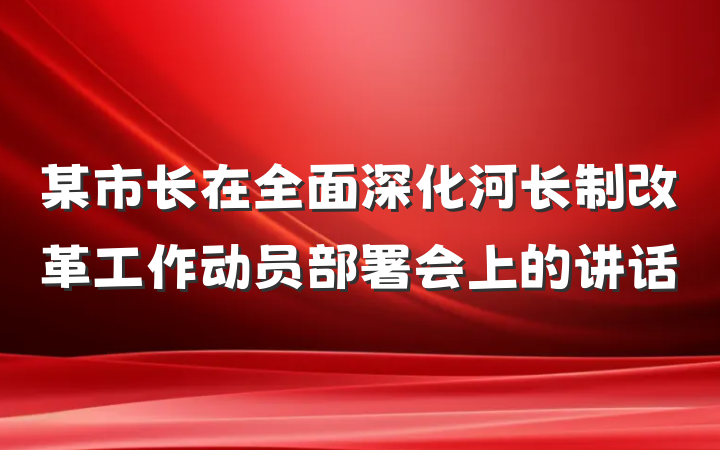 某市长在全面深化河长制改革工作动员部署会上的讲话