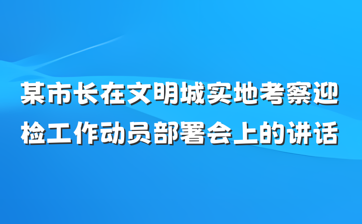 某市长在文明城实地考察迎检工作动员部署会上的讲话