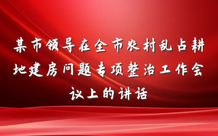 某市领导在全市农村乱占耕地建房问题专项整治工作会议上的讲话