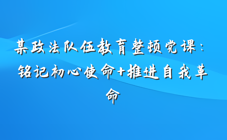某政法队伍教育整顿党课：铭记初心使命 推进自我革命