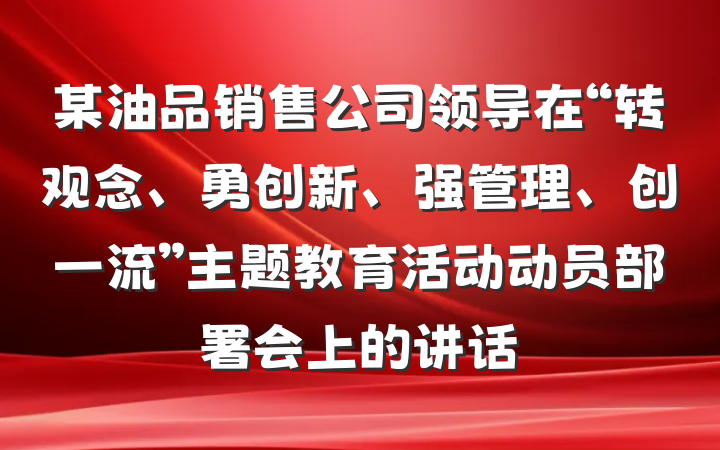 某油品销售公司领导在“转观念、勇创新、强管理、创一流”主题教育活动动员部署会上的讲话