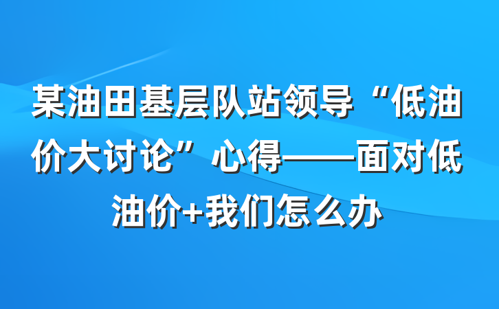 某油田基层队站领导“低油价大讨论”心得——面对低油价 我们怎么办