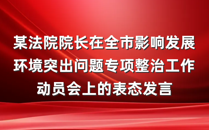 某法院院长在全市影响发展环境突出问题专项整治工作动员会上的表态发言