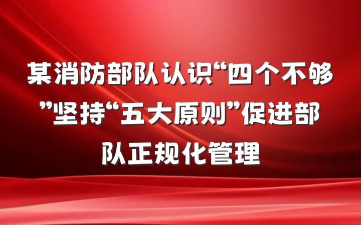 某消防部队认识“四个不够”坚持“五大原则”促进部队正规化管理