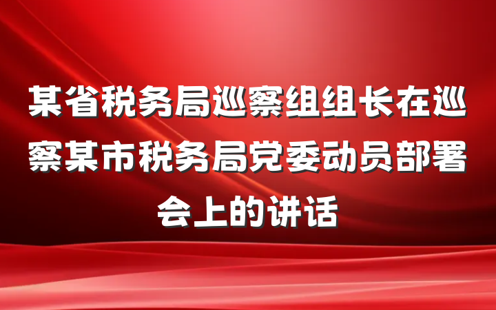 某省税务局巡察组组长在巡察某市税务局党委动员部署会上的讲话
