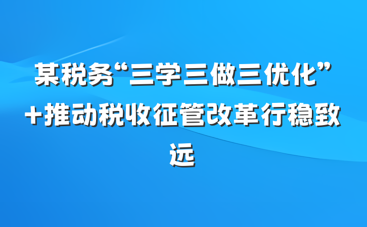 某税务“三学三做三优化” 推动税收征管改革行稳致远