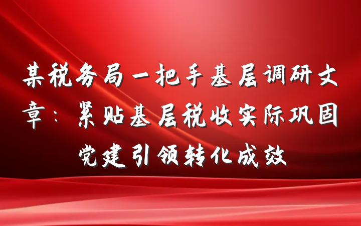 某税务局一把手基层调研文章：紧贴基层税收实际巩固党建引领转化成效