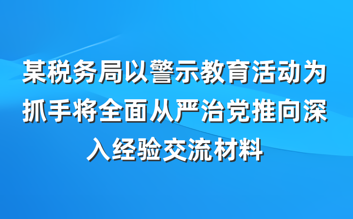 某税务局以警示教育活动为抓手将全面从严治党推向深入经验交流材料