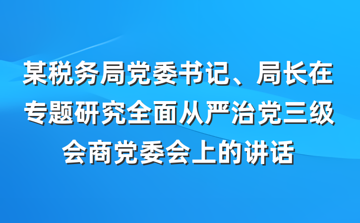 某税务局党委书记、局长在专题研究全面从严治党三级会商党委会上的讲话