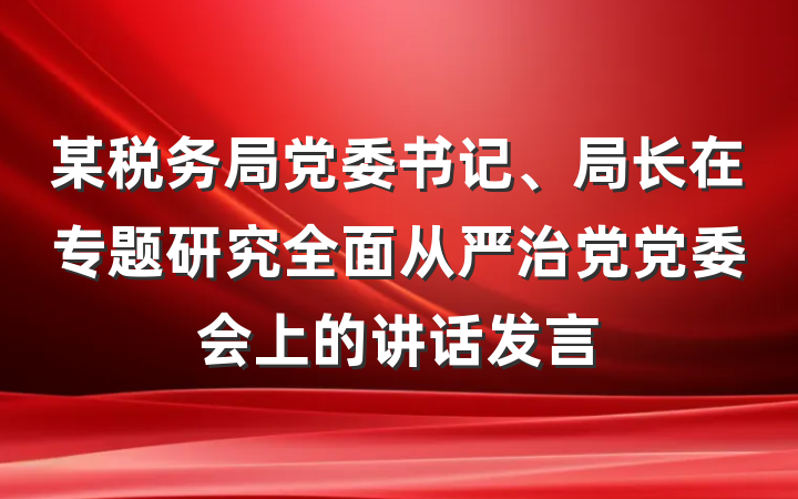 某税务局党委书记、局长在专题研究全面从严治党党委会上的讲话发言