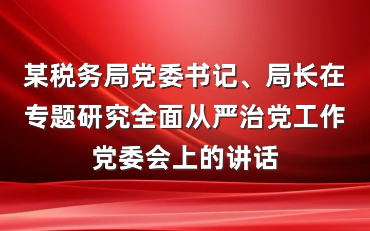 某税务局党委书记、局长在专题研究全面从严治党工作党委会上的讲话