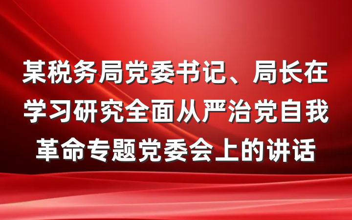 某税务局党委书记、局长在学习研究全面从严治党自我革命专题党委会上的讲话