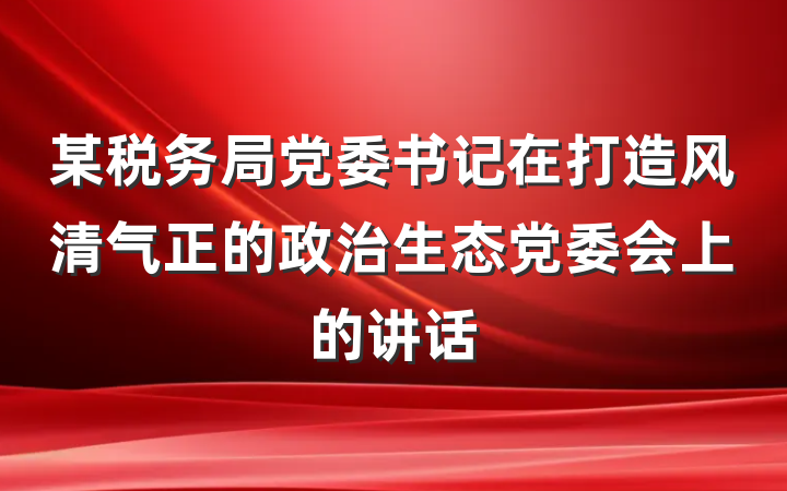 某税务局党委书记在打造风清气正的政治生态党委会上的讲话