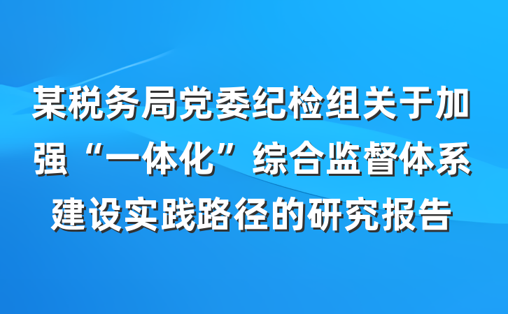 某税务局党委纪检组关于加强“一体化”综合监督体系建设实践路径的研究报告
