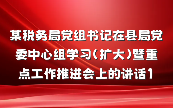 某税务局党组书记在县局党委中心组学习（扩大）暨重点工作推进会上的讲话1