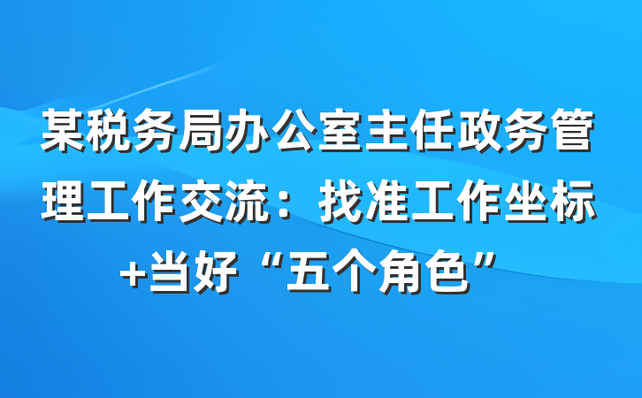 某税务局办公室主任政务管理工作交流：找准工作坐标 当好“五个角色”