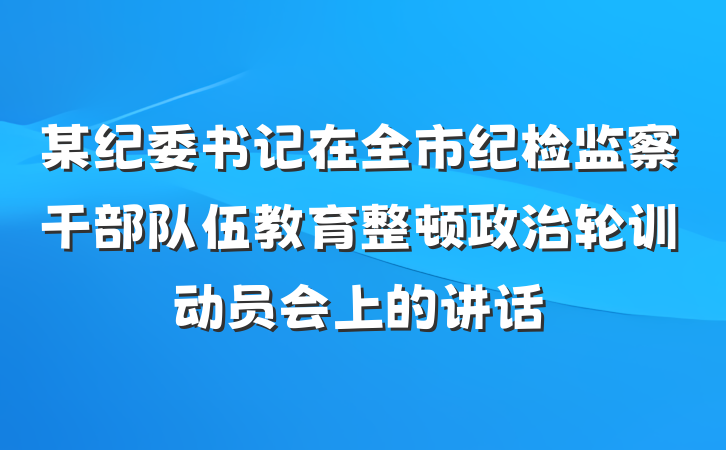 某纪委书记在全市纪检监察干部队伍教育整顿政治轮训动员会上的讲话