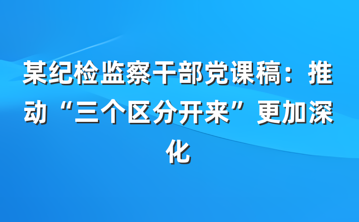某纪检监察干部党课稿：推动“三个区分开来”更加深化