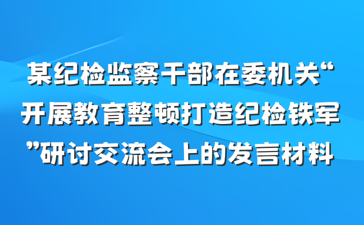 某纪检监察干部在委机关“开展教育整顿打造纪检铁军”研讨交流会上的发言材料