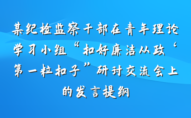 某纪检监察干部在青年理论学习小组“扣好廉洁从政‘第一粒扣子”研讨交流会上的发言提纲