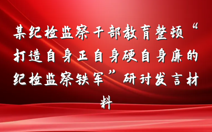 某纪检监察干部教育整顿“打造自身正自身硬自身廉的纪检监察铁军”研讨发言材料