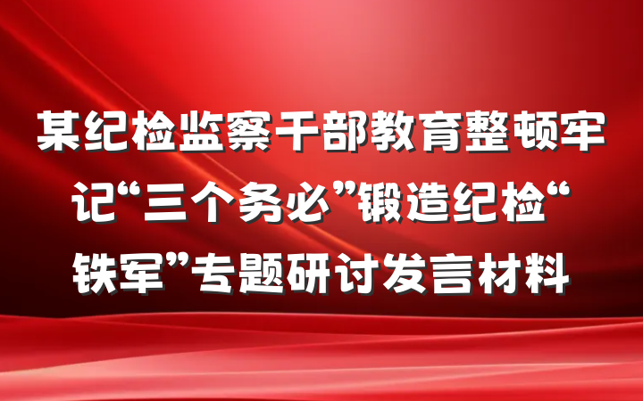 某纪检监察干部教育整顿牢记“三个务必”锻造纪检“铁军”专题研讨发言材料